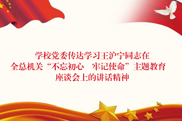 学校党委传达学习王沪宁同志在全总机关“不忘初心　牢记使命”主题教育座谈会上的讲话精神
